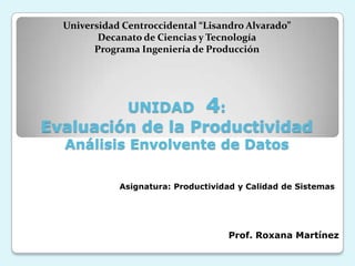 Universidad Centroccidental “Lisandro Alvarado”
         Decanato de Ciencias y Tecnología
        Programa Ingeniería de Producción




               UNIDAD          4:
Evaluación de la Productividad
  Análisis Envolvente de Datos

             Asignatura: Productividad y Calidad de Sistemas




                                    Prof. Roxana Martínez
 
