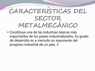 CARACTERÍSTICAS DEL
SECTOR
METALMECÁNICO
 Constituye una de las industrias básicas más
importantes de los países industrializados. Su grado
de desarrollo es a menudo un exponente del
progreso industrial de un país. 3
 