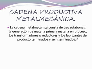 CADENA PRODUCTIVA
METALMECÁNICA.
 La cadena metalmecánica consta de tres estabones:
la generación de materia prima y materia en proceso,
los transformadores o reductores y los fabricantes de
producto terminados y semiterminados. 4
 