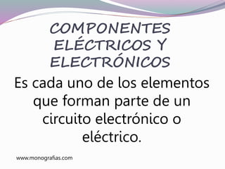 Es cada uno de los elementos
que forman parte de un
circuito electrónico o
eléctrico.
COMPONENTES
ELÉCTRICOS Y
ELECTRÓNICOS
www.monografias.com
 