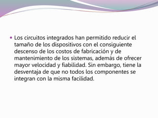  Los circuitos integrados han permitido reducir el
tamaño de los dispositivos con el consiguiente
descenso de los costos de fabricación y de
mantenimiento de los sistemas, además de ofrecer
mayor velocidad y fiabilidad. Sin embargo, tiene la
desventaja de que no todos los componentes se
integran con la misma facilidad.
 