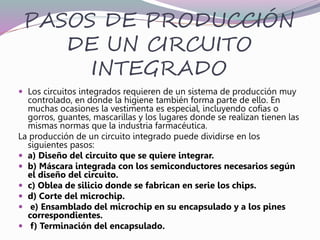 PASOS DE PRODUCCIÓN
DE UN CIRCUITO
INTEGRADO
 Los circuitos integrados requieren de un sistema de producción muy
controlado, en donde la higiene también forma parte de ello. En
muchas ocasiones la vestimenta es especial, incluyendo cofias o
gorros, guantes, mascarillas y los lugares donde se realizan tienen las
mismas normas que la industria farmacéutica.
La producción de un circuito integrado puede dividirse en los
siguientes pasos:
 a) Diseño del circuito que se quiere integrar.
 b) Máscara integrada con los semiconductores necesarios según
el diseño del circuito.
 c) Oblea de silicio donde se fabrican en serie los chips.
 d) Corte del microchip.
 e) Ensamblado del microchip en su encapsulado y a los pines
correspondientes.
 f) Terminación del encapsulado.
 