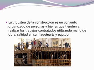  La industria de la construcción es un conjunto
organizado de personas y bienes que tienden a
realizar los trabajos contratados utilizando mano de
obra, calidad en su maquinaria y equipo.
 