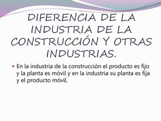 DIFERENCIA DE LA
INDUSTRIA DE LA
CONSTRUCCIÓN Y OTRAS
INDUSTRIAS.
 En la industria de la construcción el producto es fijo
y la planta es móvil y en la industria su planta es fija
y el producto móvil.
 