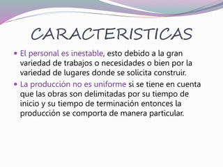 CARACTERISTICAS
 El personal es inestable, esto debido a la gran
variedad de trabajos o necesidades o bien por la
variedad de lugares donde se solicita construir.
 La producción no es uniforme si se tiene en cuenta
que las obras son delimitadas por su tiempo de
inicio y su tiempo de terminación entonces la
producción se comporta de manera particular.
 