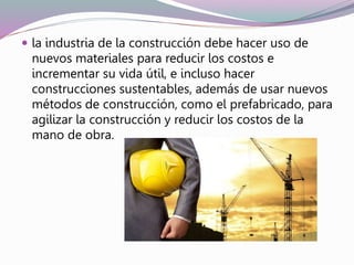  la industria de la construcción debe hacer uso de
nuevos materiales para reducir los costos e
incrementar su vida útil, e incluso hacer
construcciones sustentables, además de usar nuevos
métodos de construcción, como el prefabricado, para
agilizar la construcción y reducir los costos de la
mano de obra.
 