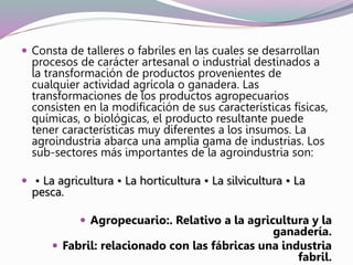  Consta de talleres o fabriles en las cuales se desarrollan
procesos de carácter artesanal o industrial destinados a
la transformación de productos provenientes de
cualquier actividad agrícola o ganadera. Las
transformaciones de los productos agropecuarios
consisten en la modificación de sus características físicas,
químicas, o biológicas, el producto resultante puede
tener características muy diferentes a los insumos. La
agroindustria abarca una amplia gama de industrias. Los
sub-sectores más importantes de la agroindustria son:
 • La agricultura • La horticultura • La silvicultura • La
pesca.
 Agropecuario:. Relativo a la agricultura y la
ganadería.
 Fabril: relacionado con las fábricas una industria
fabril.
 