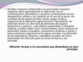  Posibles impactos ambientales Los principales impactos
negativos de la agroindustria se relacionan con la
contaminación atmosférica y acuática, la eliminación de los
desperdicios sólidos y los cambios en el uso de la tierra. Los
caudales de las aguas servidas varían, según el tipo y
magnitud de la operación agroindustrial. Típicamente, los
afluentes tienen un alto nivel de demanda de oxígeno
bioquímico y químico y de sólidos suspendidos o disueltos.
Además, pueden haber otros contaminantes como residuos de
pesticidas, aceites complejos, compuestos alcalinos o ácidos y
otras sustancias orgánicas en las aguas servidas. Los afluentes
de los pastaderos, tenerías y mataderos pueden ser focos
potenciales de infección para los seres humanos y los
animales.
Afluente: Arroyo o río secundario que desemboca en otro
principal.
 