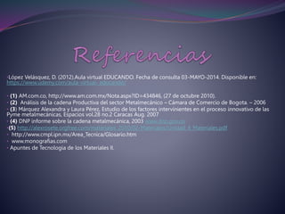 •López Velásquez, D. (2012).Aula virtual EDUCANDO. Fecha de consulta 03-MAYO-2014. Disponible en:
https://www.udemy.com/aula-virtual- educando/
• (1) AM.com.co, http://www.am.com.mx/Nota.aspx?ID=434846, (27 de octubre 2010).
• (2) Análisis de la cadena Productiva del sector Metalmecánico – Cámara de Comercio de Bogota. – 2006
• (3) Márquez Alexandra y Laura Pérez, Estudio de los factores intervinientes en el proceso innovativo de las
Pyme metalmecánicas, Espacios vol.28 no.2 Caracas Aug. 2007
• (4) DNP informe sobre la cadena metalmecánica, 2003 www.dnp.gov.co
•(5) http://alexrosete.orgfree.com/materiales_2010/02-Materiales/Unidad_4_Materiales.pdf
• http://www.cmpl.ipn.mx/Area_Tecnica/Glosario.htm
• www.monografias.com
• Apuntes de Tecnologia de los Materiales II.
 