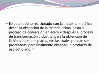  Estudia todo lo relacionado con la industria metálica,
desde la obtención de la materia prima, hasta su
proceso de conversión en acero y después el proceso
de transformación industrial para la obtención de
láminas, alambre, placas, etc. las cuales puedan ser
procesadas, para finalmente obtener un producto de
uso cotidiano. 1
 