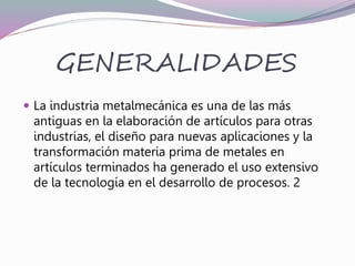 GENERALIDADES
 La industria metalmecánica es una de las más
antiguas en la elaboración de artículos para otras
industrias, el diseño para nuevas aplicaciones y la
transformación materia prima de metales en
artículos terminados ha generado el uso extensivo
de la tecnología en el desarrollo de procesos. 2
 