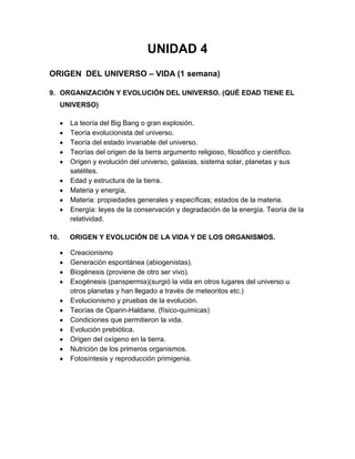 UNIDAD 4
ORIGEN DEL UNIVERSO – VIDA (1 semana)
9. ORGANIZACIÓN Y EVOLUCIÓN DEL UNIVERSO. (QUÉ EDAD TIENE EL
UNIVERSO)
La teoría del Big Bang o gran explosión.
Teoría evolucionista del universo.
Teoría del estado invariable del universo.
Teorías del origen de la tierra argumento religioso, filosófico y científico.
Origen y evolución del universo, galaxias, sistema solar, planetas y sus
satélites.
Edad y estructura de la tierra.
Materia y energía,
Materia: propiedades generales y específicas; estados de la materia.
Energía: leyes de la conservación y degradación de la energía. Teoría de la
relatividad.
10. ORIGEN Y EVOLUCIÓN DE LA VIDA Y DE LOS ORGANISMOS.
Creacionismo
Generación espontánea (abiogenistas).
Biogénesis (proviene de otro ser vivo).
Exogénesis (panspermia)(surgió la vida en otros lugares del universo u
otros planetas y han llegado a través de meteoritos etc.)
Evolucionismo y pruebas de la evolución.
Teorías de Oparin-Haldane. (físico-químicas)
Condiciones que permitieron la vida.
Evolución prebiótica.
Origen del oxígeno en la tierra.
Nutrición de los primeros organismos.
Fotosíntesis y reproducción primigenia.
 