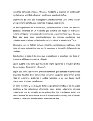 (anhídrido carbónico, metano, nitrógeno, hidrógeno y oxígeno) en combinación
con la intensa actividad volcánica y eléctrica de aquella atmósfera.
Experimento de Miller. Los investigadores estadounidenses Miller y Urey idearon
un experimento sencillo, que ha servido de apoyo a esta teoría.
En este experimento se suministraron, aproximadamente durante una semana,
descargas eléctricas en un recipiente que contenía una mezcla de hidrógeno,
metano, nitrógeno y amoniaco; al mismo tiempo se administraba vapor de agua.
Todo esto para crear experimentalmente las mismas condiciones que
probablemente existieron en la atmósfera al principio de la historia de la Tierra.
Observaron que se habían formado diferentes combinaciones orgánicas, entre
otras, diversos aminoácidos, que son la base para la formación de las proteínas
celulares.
Esta teoría es la base de las ideas que se aceptan en la actualidad y se debe, en
gran parte, al bioquímico ruso A. l. Oparin.
Oparin supone en su teoría que "la vida se origina a partir de la evolución gradual
de compuestos de carbono y nitrógeno".
Según esta teoría, los océanos primitivos contenían gran cantidad de compuestos
orgánicos disueltos. Esos compuestos se fueron agrupando para formar gotitas
ricas en polímeros (proteínas y ácidos nucleicos) a las que Oparin llamó
coacervados (modelos precelulares).
En cierto momento y con la ayuda de la energía proporcionada por las descargas
eléctricas y las radiaciones ultravioleta, estas gotitas adquirieron diversas
propiedades que las convirtieron en protobiontes. Los protobiontes tenían una
membrana que los separaba de su medio ambiente circundante y, con el tiempo,
tuvieron la capacidad de intercambiar moléculas con éste.
 