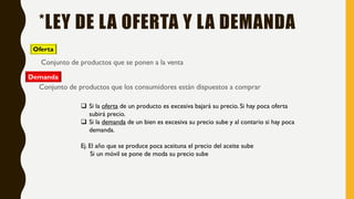 *LEY DE LA OFERTA Y LA DEMANDA
Conjunto de productos que se ponen a la venta
Conjunto de productos que los consumidores están dispuestos a comprar
Oferta
Demanda
 Si la oferta de un producto es excesiva bajará su precio. Si hay poca oferta
subirá precio.
 Si la demanda de un bien es excesiva su precio sube y al contario si hay poca
demanda.
Ej. El año que se produce poca aceituna el precio del aceite sube
Si un móvil se pone de moda su precio sube
 