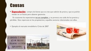 Causas
• Especulación: compra de bienes que se cree que subirán de precio y que se podrán
vender en un fututo para obtener ganancias.
En ocasiones las expectativas no se cumplen y se provoca una caída de los precios y
pérdidas. Esto repercute en los propietarios y aquellos sectores relacionados con ellos.
• Ejemplo: el mercado inmobiliario. Crisis de 2007
 