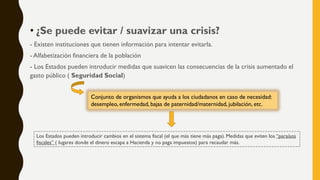 • ¿Se puede evitar / suavizar una crisis?
- Existen instituciones que tienen información para intentar evitarla.
- Alfabetización financiera de la población
- Los Estados pueden introducir medidas que suavicen las consecuencias de la crisis aumentado el
gasto público ( Seguridad Social)
Conjunto de organismos que ayuda a los ciudadanos en caso de necesidad:
desempleo, enfermedad, bajas de paternidad/maternidad, jubilación, etc.
Los Estados pueden introducir cambios en el sistema fiscal (el que más tiene más paga). Medidas que eviten los “paraísos
fiscales” ( lugares donde el dinero escapa a Hacienda y no paga impuestos) para recaudar más.
 