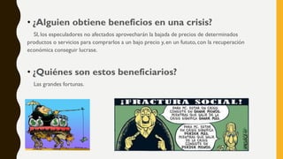 • ¿Alguien obtiene beneficios en una crisis?
SI, los especuladores no afectados aprovecharán la bajada de precios de determinados
productos o servicios para comprarlos a un bajo precio y, en un fututo, con la recuperación
económica conseguir lucrase.
• ¿Quiénes son estos beneficiarios?
Las grandes fortunas.
 