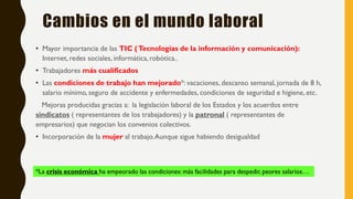 Cambios en el mundo laboral
• Mayor importancia de las TIC (Tecnologías de la información y comunicación):
Internet, redes sociales, informática,robótica..
• Trabajadores más cualificados
• Las condiciones de trabajo han mejorado*: vacaciones, descanso semanal, jornada de 8 h,
salario mínimo, seguro de accidente y enfermedades, condiciones de seguridad e higiene, etc.
Mejoras producidas gracias a: la legislación laboral de los Estados y los acuerdos entre
sindicatos ( representantes de los trabajadores) y la patronal ( representantes de
empresarios) que negocian los convenios colectivos.
• Incorporación de la mujer al trabajo.Aunque sigue habiendo desigualdad
*La crisis económica ha empeorado las condiciones: más facilidades para despedir, peores salarios…
 