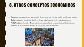 8. OTROS CONCEPTOS ECONÓMICOS
• Acciones: participación en la propiedad de una empresa. Permite recibir beneficios si los hay.
• Bolsa: institución económica donde se lleva a cabo la compra y la venta de acciones.
• PIB (Producto Interior Bruto): indicador que refleja la producción total de bienes y de
servicios de un país en un periodo de tiempo ( trimestral, anual, etc).
 