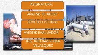 ASIGNATURA:
ANALISIS DE RIESGO
BLEVE-BOLA DE FUEGO
ASESOR EVALUADOR
ING. WILLIAM RUBER
VELAZQUEZ
 