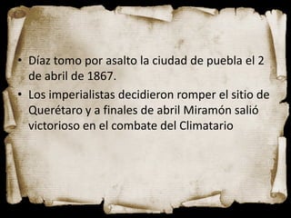 • Díaz tomo por asalto la ciudad de puebla el 2
  de abril de 1867.
• Los imperialistas decidieron romper el sitio de
  Querétaro y a finales de abril Miramón salió
  victorioso en el combate del Climatario
 