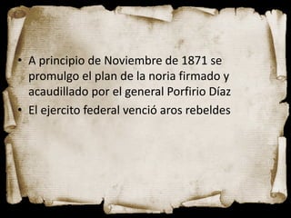 • A principio de Noviembre de 1871 se
  promulgo el plan de la noria firmado y
  acaudillado por el general Porfirio Díaz
• El ejercito federal venció aros rebeldes
 