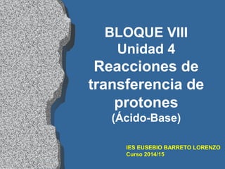 IES EUSEBIO BARRETO LORENZO
Curso 2014/15
BLOQUE VIII
Unidad 4
Reacciones de
transferencia de
protones
(Ácido-Base)
 