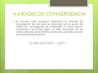 4.4 RADIO DE CONVERGENCIA
 En muchos casos podemos determinar el intervalo de
convergencia de una serie de potencias con la ayuda del
criterio de convergencia de d’Alembert. A dicho efecto,
construimos —en primer lugar— la serie compuesta por los
valores absolutos de los términos de la serie, que será una serie
de números reales positivos:
 