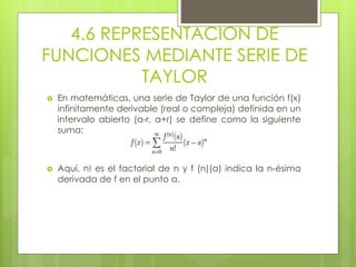 4.6 REPRESENTACION DE
FUNCIONES MEDIANTE SERIE DE
TAYLOR
 En matemáticas, una serie de Taylor de una función f(x)
infinitamente derivable (real o compleja) definida en un
intervalo abierto (a-r, a+r) se define como la siguiente
suma:
 Aquí, n! es el factorial de n y f (n)(a) indica la n-ésima
derivada de f en el punto a.
 