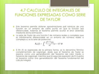 4.7 CALCULO DE INTEGRALES DE
FUNCIONES EXPRESADAS COMO SERIE
DE TAYLOR
 Este teorema permite obtener aproximaciones poli nómicas de una
función en un entorno de cierto punto en que la función sea
diferenciable. Además el teorema permite acotar el error obtenido
mediante dicha estimación.
 La serie de Taylor de una función f de números reales o complejos que
es infinitamente diferenciable en un entorno de números reales o
complejos a, es la serie de potencias:
 Si Rn (f) es expresado de la primera forma, se lo denomina Término
complementario de Lagrange, dado que el Teorema de Taylor se
expone como una generalización del Teorema del valor medio o
Teorema de Lagrange, mientras que la segunda expresión de R muestra
al teorema como una generalización del Teorema fundamental del
cálculo integral.
 