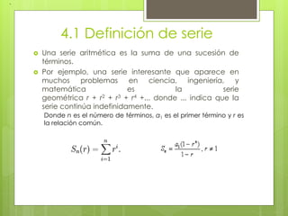 4.1 Definición de serie
 Una serie aritmética es la suma de una sucesión de
términos.
 Por ejemplo, una serie interesante que aparece en
muchos problemas en ciencia, ingeniería, y
matemática es la serie
geométrica r + r2 + r3 + r4 +... donde ... indica que la
serie continúa indefinidamente.
,
Donde n es el número de términos, a1 es el primer término y r es
la relación común.
 