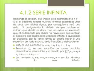 4.1.2 SERIE INFINITA
Haciendo la división, que indica esta expresión a+b / a2 –
½ b, el cociente tendrá muchos términos separados unos
de otros con dichos signos, por consiguiente será una
serie. Si prosiguiendo la división siempre hubiese un
residuo que dividir, es decir, que no exista un elemento
que al multiplicarlo por divisor no haya resta que realizar,
el cociente que saldría sería una serie infinita, o que jamás
se acabaría, por lo tanto jamás se podría llegar a una
expresión del todo exacta, de la fracción, o del cociente.
 Si 𝑈 𝑛 es una sucesión y 𝑠 𝑛 = 𝑢1 + 𝑢2 + 𝑢3 + ⋯ + 𝑢 𝑛
 Entonces 𝑆 𝑛 es una sucesión de sumas parciales
denominada serie infinita y se denota por 𝑛−1
+∞
𝑢 𝑛 = 𝑢1 +
𝑢2 + 𝑢3 + ⋯ + 𝑢 𝑛 + ⋯
 Los números 𝑢1 + 𝑢2 + 𝑢3 + ⋯ + 𝑢 𝑛 + ⋯ son los términos
de la serie infinita.
 