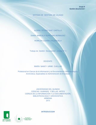 Grupo 9
Gestión documental I
SISTEMA DE GESTION DE CALIDAD
ALDRIN STIVEN DIAZ CASTILLO
DIANA MARCELA SUPELANO BERMUDEZ
ROMILDA LOZANO VALENZUELA
Trabajo de Gestión Documental I, Unidad N° 4
DOCENTE:
MARÍA NANCY URIBE CUELLAR
Profesional en Ciencia de la Información y la Documentación, Bibliotecología y
Archivística, Especialista en Administración de Empresas
UNIVERSIDAD DEL QUINDIO
CIENCIAS HUMANAS Y BELLAS ARTES
CIENCIA DE LA INFORMACIÓN Y LA DOCUMENTACIÓN,
BIBLIOTECOLOGIA Y ARCHIVISTICA
ARMENIA
2015
INTRODUCCION
 