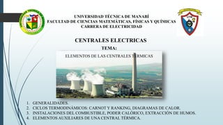 UNIVERSIDAD TÉCNICA DE MANABÍ
FACULTAD DE CIENCIAS MATEMÁTICAS, FÍSICAS Y QUÍMICAS
CARRERA DE ELECTRICIDAD
CENTRALES ELECTRICAS
TEMA:
ELEMENTOS DE LAS CENTRALES TÉRMICAS
1. GENERALIDADES.
2. CICLOS TERMODINÁMICOS: CARNOT Y RANKING, DIAGRAMAS DE CALOR.
3. INSTALACIONES DEL COMBUSTIBLE, PODER CALÓRICO, EXTRACCIÓN DE HUMOS.
4. ELEMENTOS AUXILIARES DE UNA CENTRAL TÉRMICA.
 