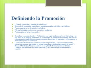 Definiendo la Promoción
 ¿Cómo lo conocerán y comprarán los clientes?
 Dentro de la promoción puede hacer anuncios en radio, televisión y periódicos.
 Puede anunciarse en directorios telefónicos.
 Telemarketing para ofrecer sus servicios o productos.
 Participación en ferias comerciales.
 Desde hace cuarenta años las 4 P´s han sido una regla fundamental en el Marketing y no
hay duda de su utilidad, sobre todo en el mercadeo de productos de consumo masivo, sin
embargo como explicábamos con anterioridad el mercado va mutando y así comienzan a
desarrollarse nuevas tendencias.
 La retención de los clientes y su interacción con productos y servicios van labrando
nuevas teorías en el marketing, es así que surgen nuevas filosofías como la de las 4C´s
donde el Marketing Mix (Ver aquí) ya no es aplicado desde el punto de vista del
Producto sino más bien del cliente, pero eso ya será un tema que veremos en otra
ocación.
 