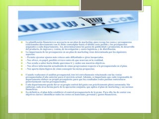  La planificación financiera es necesaria en un plan de marketing, pues recoge los costes y presupuestos
relacionados directamente con él. Debe contemplar hasta el último coste posible y los presupuestos
asignados a cada departamento. Así, determinaremos los gastos de publicidad y promoción, de desarrollo
del producto, de ingresos y ventas, de investigación y costes logísticos, y de distribución.
 La importancia de los presupuestos en un plan de marketing viene determinada por los siguientes
aspectos:
 - Permite ejecutar ajustes más veloces ante dificultades o giros inesperados.
 - Nos ofrece, en papel, posibles errores antes de que ocurran en la realidad.
 - Nos ayuda a saber hacia dónde queremos ir y cuáles son nuestros objetivos.
 - Nos ofrece información actualizada de cómo progresamos respecto a lo presupuestado en el plan.
 - Nos aporta datos lógicos de cómo conseguir las metas propuestas.
 Cuando realicemos el análisis presupuestal, éste irá estrechamente relacionado con las ventas
presupuestadas el año anterior para el ejercicio actual. Además, es importante que cada responsable de
departamento elabore su propio presupuesto, para que los resultados reales puedan contrastarse
posteriormente con los presupuestados.
 Cada departamento puede llevar su propio control del gasto con prácticamente plena autonomía. Sin
embargo, cada área forma parte de la operación conjunta, que aplica el plan de marketing y sus normas
financieras.
 En definitiva, el plan debe establecer el control presupuestario de la pyme. Para ello, ha de contar con
objetivos claros e identificar todos los costes en materiales, personal y gastos financieros.
 