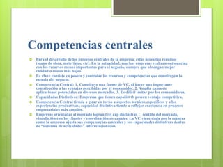 Competencias centrales
 Para el desarrollo de los procesos centrales de la empresa, éstas necesitan recursos
(mano de obra, materiales, etc). En la actualidad, muchas empresas realizan outsourcing
con los recursos menos importantes para el negocio, siempre que obtengan mejor
calidad o costos más bajos.
 La clave consiste en poseer y controlar los recursos y competencias que constituyen la
esencia del negocio.
 Competencia Central: 1. Constituye una fuente de VC, al hacer una importante
contribución a las ventajas percibidas por el consumidor. 2. Amplia gama de
aplicaciones potenciales en diversos mercados. 3. Es difícil imitar por los consumidores.
 Capacidades Distintivas: Empresas que tienen cap dist tb poseen ventaja competitiva.
 Competencia Central tiende a girar en torno a aspectos técnicos específicos y a las
experiencias productivas; capacidad distintiva tiende a reflejar excelencia en procesos
empresariales más amplios.
 Empresas orientadas al mercado logran tres cap distintivas sentido del mercado,
vinculación con los clientes y coordinación de canales. La VC viene dada por la manera
como la empresa ajusta sus competencias centrales y sus capacidades distintivas dentro
de “sistemas de actividades” interrelacionados.
 