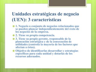 Unidades estratégicas de negocio
(UEN): 3 características
 1. Negocio o conjunto de negocios relacionados que
se pueden planear independientemente del resto de
los negocios de la empresa.
 2. Tiene su propia competencia.
 3. Tiene su propio gerente, responsable de la
planeación estratégica y de la consecución de
utilidades (controla la mayoría de los factores que
afectan a éstas).
 Objetivo de identificarlas desarrollar y estrategias
específicas para cada unidad y dotarlas de los
recursos adecuados.
 