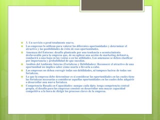  3. Un servicio o prod totalmente nuevo.
 Las empresas lo utilizan para valorar las diferentes oportunidades y determinar el
atractivo y las posibilidades de éxito de esas oportunidades.
 Amenaza del Entorno: desafío planteado por una tendencia o acontecimiento
desfavorable para la empresa que, de no aplicar una acción de marketing defensiva,
conducirá a una baja en las ventas o en las utilidades. Las amenazas se deben clasificar
por importancia y probabilidad de que sucedan.
 Análisis del Ambiente Interno (Fortalezas y Debilidades): Reconocer el atractivo de una
oportunidad no implica saber cómo usarla o llevarla a cabo.
 Las empresas no deben corregir todas sus debilidades, ni tampoco lucirse de todas sus
fortalezas.
 Lo que la empresa debe determinar es sí considerar las oportunidades en las cuales tiene
las fortalezas necesarias o considerar aquellas oportunidades en las cuales debe adquirir
o desarrollar una nueva fortaleza.
 Competencia Basada en Capacidades: aunque cada dpto. tenga competencia central
propia, el desafío para las empresas consiste en desarrollar una mayor capacidad
competitiva a la hora de dirigir los procesos claves de la empresa.
 