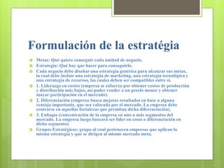Formulación de la estratégia
 Metas: Qué quiere conseguir cada unidad de negocio.
 Estrategia: Qué hay que hacer para conseguirlo.
 Cada negocio debe diseñar una estrategia genérica para alcanzar sus metas,
la cual debe incluir una estrategia de marketing, una estrategia tecnológica y
una estrategia de recursos, las cuales deben ser compatibles entre sí.
 1. Liderazgo en costos (empresa se esfuerza por obtener costos de producción
y distribución más bajos, así poder vender a un precio menor y obtener
mayor participación en el mercado).
 2. Diferenciación (empresa busca mejores resultados en base a alguna
ventaja importante, que sea valorada por el mercado. La empresa debe
centrarse en aquellas fortalezas que permitan dicha diferenciación).
 3. Enfoque (concentración de la empresa en uno o más segmentos del
mercado. La empresa luego buscará ser líder en costo o diferenciación en
dicho segmento).
 Grupos Estratégicos: grupo al cual pertenecen empresas que aplican la
misma estrategia y que se dirigen al mismo mercado meta.
 