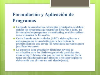 Formulación y Aplicación de
Programas
 Luego de desarrollar las estrategias principales, se deben
definir los programas que permitan llevarlas a cabo. Ya
formulados los programas de marketing, se debe realizar
una estimación de los costos.
 Costo Basado en Actividades (ABC): debe aplicarse a
cada programa de marketing para determinar la
probabilidad de que arroje los resultados necesarios para
justificar los costos.
 La empresa debe establecer diferentes niveles de
satisfacción para los distintos grupos de participantes,
éstos siempre deben estar por encima del mínimo (debe
tener en consideración que ninguno de los participantes
debe sentir que el trato no está siendo justo).
 