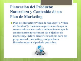 Planeación del Producto:
Naturaleza y Contenido de un
Plan de Marketing
 Plan de Marketing (“Plan de Negocios” o “Plan
de Batallas”): Documento que resume lo que se
conoce sobre el mercado e indica cómo es que la
empresa pretende alcanzar sus objetivos de
marketing. Incluye directrices tácticas para los
programas de marketing y asignaciones
financieras para el periodo que cubre.
 