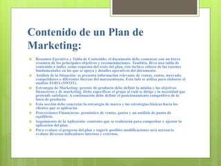 Contenido de un Plan de
Marketing:
 Resumen Ejecutivo y Tabla de Contenido: el documento debe comenzar con un breve
resumen de los principales objetivos y recomendaciones. También, lleva una tabla de
contenido o índice como esquema del resto del plan, éste incluye esbozo de las razones
fundamentales en las que se apoya y detalles operativos del documento.
 Análisis de la Situación: se presenta información relevante de ventas, costos, mercado,
competidores y diferentes fuerzas del macroentorno. Esta info se utiliza para elaborar el
análisis FODA (SWOT).
 Estrategia de Marketing: gerente de producto debe definir la misión y los objetivos
financieros y de marketing. Debe especificar el grupo al cuál se dirige y la necesidad que
pretende satisfacer. A continuación debe definir el posicionamiento competitivo de la
línea de producto.
 Esta sección debe concretar la estrategia de marca y las estrategias básicas hacia los
clientes que se aplicarán.
 Proyecciones Financieras: pronóstico de ventas, gastos y un análisis de punto de
equilibrio.
 Seguimiento de la Aplicación: controles que se realizarán para comprobar y ajustar la
aplicación del plan.
 Para evaluar el progreso del plan y sugerir posibles modificaciones será necesario
evaluar diversos indicadores internos y externos.
 