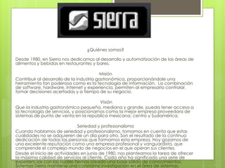 ¿Quiénes somos?
Desde 1980, en Sierra nos dedicamos al desarrollo y automatización de las áreas de
alimentos y bebidas en restaurantes y bares.
Misión
Contribuir al desarrollo de la industria gastronómica, proporcionándole una
herramienta tan poderosa como es la tecnología de información. La combinación
de software, hardware, Internet y experiencia, permiten al empresario controlar,
tomar decisiones acertadas y a tiempo de su negocio.
Visión
Que la industria gastronómica pequeña, mediana y grande, pueda tener acceso a
la tecnología de servicios, y posicionarnos como la mejor empresa proveedora de
sistemas de punto de venta en la república mexicana, centro y Sudamérica.
Seriedad y profesionalismo
Cuando hablamos de seriedad y profesionalismo, tomamos en cuenta que estas
cualidades no se adquieren de un día para otro. Son el resultado de la continua
dedicación de todas las personas que formamos esta empresa. Hoy gozamos de
una excelente reputación como una empresa profesional y vanguardista, que
comprende el complejo mundo de negocios en el que operan sus clientes.
Desde el inicio de actividades en junio de 1980, nos planteamos la tarea de ofrecer
la máxima calidad de servicios al cliente. Cada año ha significado una serie de
experiencias con las cuales hemos creado una base sólida de conocimientos.
Sistemas Sierra mantiene una constante investigación en el área de sistemas.
 