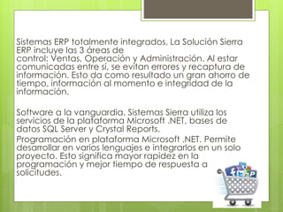 Sistemas ERP totalmente integrados. La Solución Sierra
ERP incluye las 3 áreas de
control: Ventas, Operación y Administración. Al estar
comunicadas entre sí, se evitan errores y recaptura de
información. Esto da como resultado un gran ahorro de
tiempo, información al momento e integridad de la
información.
Software a la vanguardia. Sistemas Sierra utiliza los
servicios de la plataforma Microsoft .NET, bases de
datos SQL Server y Crystal Reports.
Programación en plataforma Microsoft .NET. Permite
desarrollar en varios lenguajes e integrarlos en un solo
proyecto. Esto significa mayor rapidez en la
programación y mejor tiempo de respuesta a
solicitudes.
 