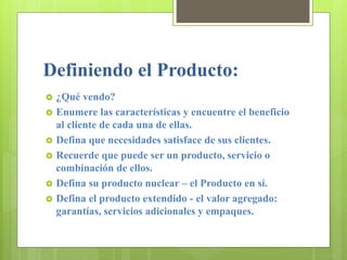 Definiendo el Producto:
 ¿Qué vendo?
 Enumere las características y encuentre el beneficio
al cliente de cada una de ellas.
 Defina que necesidades satisface de sus clientes.
 Recuerde que puede ser un producto, servicio o
combinación de ellos.
 Defina su producto nuclear – el Producto en sí.
 Defina el producto extendido - el valor agregado:
garantías, servicios adicionales y empaques.
 
