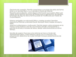 Opciones de conexión. Permite conectarse a una base de datos de forma
local, a un servidor Red, o a un servidor a través de Internet.
Reportes personalizados. Usted elige la información que quiere utilizar, por
medio de las distintas opciones de filtrado para la generación de reportes.
El formato de algunos documentos puede ser modificado por medio de
Crystal Reports.
Sistema amigable con Microsoft Office y Adobe Acrobat. Permiten
exportar los informes a Microsoft Excel, Microsoft Word, Adobe Acrobat y
texto.
Sistemas multiempresa y multiusuario. Permite operar varias empresas en la
misma computadora o red de una manera sencilla y transparente; y
permite el acceso a la base de datos, desde varias estaciones al mismo
tiempo.
Sencillo de operar. El acceso a los sistemas se hace a través del
Administrador Sierra. Cada sistema cuenta con un manual y una
presentación didáctica, las cuales también incluyen presentaciones de
controles.
 