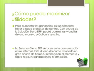 ¿Cómo puedo maximizar
utilidades?
 Para aumentar las ganancias, es fundamental
llevar a cabo procesos de control. Con ayuda de
la Solución Sierra ERP, podrá administrar y auditar
de una manera práctica y sencilla.
 La Solución Sierra ERP se basa en la comunicación
entre sistemas. Este diseño da como resultado un
gran ahorro de tiempo, información al momento y
sobre todo, integridad en su información.
 