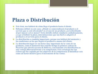 Plaza o Distribución
 Este ítem, nos hablará de cómo llega el producto hasta el cliente.
 Debemos definir en este caso: ¿Dónde se comercializará el producto o el
servicio que se está ofreciendo? en el caso de un producto ¿será distribuido
al por mayor o al or menor? Estos detalles deben estudiarse cuidadosamente,
ya que al definir la plaza, determinaremos que tan fácil es adquirir el
producto o el servicio para el cliente.
 La distribución es también importante, porque nos hablará del momento y
las condiciones en las que llegará el producto a manos del cliente.
 La distribución lográ ser un factor muy importante de la venta de un
producto, como lo demostró hace mucho tiempo la primera cadena de
Pizzerias que ofreció servicio de Delivery, convirtiendo a la distribución en
una ventaja diferencial frente a la competencia. Esta estrategia fue tan
exitoso que fue copiada por las empresas de la competencia al identificar esto
como un factor decisivo para el incremento de las ventas.
 