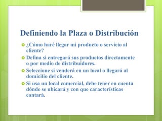Definiendo la Plaza o Distribución
 ¿Cómo haré llegar mi producto o servicio al
cliente?
 Defina si entregará sus productos directamente
o por medio de distribuidores.
 Seleccione si venderá en un local o llegará al
domicilio del cliente.
 Si usa un local comercial, debe tener en cuenta
dónde se ubicará y con que características
contará.
 